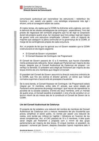 comunicació audiovisual per racionalitzar les estructures i redistribuir les
funcions i, així, assolir una gestió i una estratègia empresarial més àgil i
eficient, amb el consegüent estalvi de costos.

Al mateix temps, els reptes que la CCMA ha d’afrontar amb urgència, com són
la definició de les ofertes estratègiques de continguts i, especialment, l’inici del
procés de negociació del contracte programa que ha de regir la Corporació
durant els propers quatre anys, fan necessari que l’ens estigui regit per òrgans
de govern amb una estructura simplificada i eficient i amb un sistema de
majories que assegurin la plena continuïtat en la governança de la CCMA, al
marge de les contingències pròpies de cada conjuntura.

Així, el projecte de llei que ha aprovat avui el Govern estableix que la CCMA
s’estructurarà en els òrgans següents:

    •    El Consell de Govern i el president
    •    El Consell Assessor de Continguts i de Programació

El Consell de Govern passarà de 12 a 5 membres, que hauran d’acreditar
mèrits professionals rellevants. Seran elegits pel Parlament per majoria de dos
terços, després que el Consell Audiovisual de Catalunya els proposi i en
verifiqui la idoneïtat. El president serà elegit pel Parlament per majoria de dos
terços d’entre els cinc membres que integren el Consell.

El president del Consell de Govern assumirà la direcció executiva ordinària de
la CCMA, que fins ara exercia el director general, un càrrec que l’actual
normativa suprimeix d’acord amb els preceptes d’austeritat.

De la seva banda, el Consell Assessor de Continguts i de Programació estarà
integrat per 14 membres, enlloc dels 21 actuals, que seran elegits pel
Parlament entre persones de prestigi reconegut i que hauran de representar la
pluralitat de la societat catalana. D’entre els seus membres, amb un mandat
de quatre anys, el Consell escollirà el president. L’ens s’ha de constituir en un
termini màxim de sis mesos des de la constitució el Consell de Govern de la
CCMA.


Llei del Consell Audiovisual de Catalunya

El projecte de llei estableix una reducció del nombre de membres del Consell
Audiovisual de Catalunya com a mesura necessària del pla d’austeritat que
preveu simplificar el sector públic, no només per assolir una reducció de
costos, sinó també per millorar-ne l’agilitat i l’eficiència en l’exercici de les
seves competències. Així, el CAC passarà de 10 a 5 membres, 4 dels quals
seran elegits pel Parlament a proposta com a mínim de dos grups
parlamentaris per majoria de dos terços. El cinquè membre, el president, és
proposat i nomenat pel Govern, després d’escoltar l’opinió majoritària dels 4
                                                       7
                              2011
Pl. de Sant Jaume, 4 . 08002 Barcelona . Tel. 93 4024623 . comunicaciogovern.presidencia@gencat.cat
 