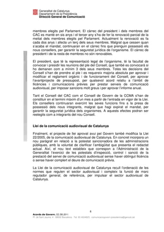 membres elegits pel Parlament. El càrrec del president i dels membres del
CAC es manté en sis anys i el tercer any s’ha de fer la renovació parcial de la
meitat dels membres elegits pel Parlament. Actualment la renovació es fa
cada dos anys i afecta un terç dels seus membres. Malgrat que cessen quan
s’acaba el mandat, continuaran en el càrrec fins que prenguin possessió els
nous consellers, per garantir la seguretat jurídica de l’organisme. El càrrec de
president i de la resta de membres no són renovables.

El president, que té la representació legal de l’organisme, té la facultat de
convocar i presidir les reunions del ple del Consell, que també es convocarà si
ho demanen com a mínim 3 dels seus membres. Totes les decisions del
Consell s’han de prendre al ple i es requereix majoria absoluta per aprovar i
modificar el reglament orgànic i de funcionament del Consell, per aprovar
l’avantprojecte de pressupost, per qualsevol acord relatiu a l’àmbit de
llicències i comunicacions prèvies per prestar serveis de comunicació
audiovisual, per imposar sancions molt greus i per aprovar l’informe anual.

Tant el Consell del CAC com el Consell de Govern de la CCMA s’han de
constituir en el termini màxim d’un mes a partir de l’entrada en vigor de la Llei.
Els consellers continuaran exercint les seves funcions fins a la presa de
possessió dels nous integrants, malgrat que hagi expirat el mandat, per
garantir la seguretat jurídica dels organismes. A aquests efectes podran ser
reelegits com a integrants del nou Consell.


Llei de la comunicació audiovisual de Catalunya

Finalment, el projecte de llei aprovat avui pel Govern també modifica la Llei
22/2005, de la comunicació audiovisual de Catalunya. En concret incorpora un
nou paràgraf en relació a la potestat sancionadora de les administracions
públiques, amb la voluntat de clarificar l’ambigüitat que presenta el redactat
actual. Així, el nou text estableix que correspon a l’Administració de la
Generalitat l’exercici de les potestats d’inspecció, control i sanció de la
prestació del servei de comunicació audiovisual sense haver obtingut llicència
o sense haver complert el deure de comunicació prèvia.

La Llei de la comunicació audiovisual de Catalunya recull l’ordenació de les
normes que regulen el sector audiovisual i compleix la funció de marc
regulador general, de referència, per impulsar el sector audiovisual de
Catalunya.




                                                       8
                              2011
Pl. de Sant Jaume, 4 . 08002 Barcelona . Tel. 93 4024623 . comunicaciogovern.presidencia@gencat.cat
 