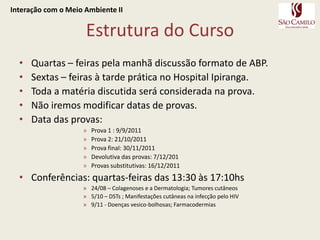 Estrutura do CursoInteração com o Meio Ambiente IIQuartas – feiras pela manhã discussão formato de ABP.Sextas – feiras à tarde prática no Hospital Ipiranga.Toda a matéria discutida será considerada na prova.Não iremos modificar datas de provas.Data das provas:Prova 1 : 9/9/2011Prova 2: 21/10/2011Prova final: 30/11/2011Devolutiva das provas: 7/12/201Provas substitutivas: 16/12/2011Conferências: quartas-feiras das 13:30 às 17:10hs24/08 – Colagenoses e a Dermatologia; Tumores cutâneos5/10 – DSTs ; Manifestações cutâneas na infecção pelo HIV9/11 - Doenças vesico-bolhosas; Farmacodermias
