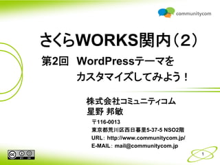 さくらWORKS関内（２）
第2回 WordPressテーマを
    カスタマイズしてみよう！

     株式会社コミュニティコム
     星野 邦敏
     〒116-0013
     東京都荒川区西日暮里5-37-5 NSO2階
     URL： http://www.communitycom.jp/
     E-MAIL： mail@communitycom.jp
                                        1
 