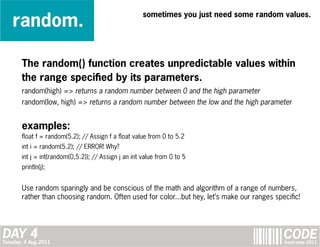 random.
                                                      sometimes you just need some random values.




       The random() function creates unpredictable values within
       the range specified by its parameters.
       random(high) => returns a random number between 0 and the high parameter
       random(low, high) => returns a random number between the low and the high parameter


       examples:
       float f = random(5.2); // Assign f a float value from 0 to 5.2
       int i = random(5.2); // ERROR! Why?
       int j = int(random(0,5.2)); // Assign j an int value from 0 to 5
       println(j);


       Use random sparingly and be conscious of the math and algorithm of a range of numbers,
       rather than choosing random. Often used for color...but hey, let’s make our ranges specific!




DAY 4
Tuesday, 4 Aug 2011
                                                                                             CODE
                                                                                             bootcamp 2011
 