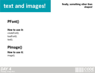 text and images!
                          finally, something other than
                                                shapes!




         PFont()

         How to use it:
         createFont();
         loadFont();
         text();


         PImage()
         How to use it:
         image();




DAY 4
Tuesday, 4 Aug 2011
                                               CODE
                                               bootcamp 2011
 