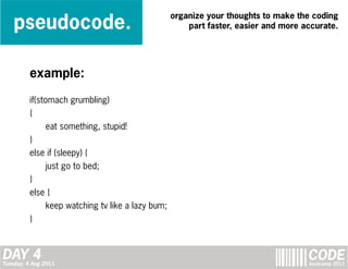pseudocode.
                                                   organize your thoughts to make the coding
                                                       part faster, easier and more accurate.




         example:

         if(stomach grumbling)
         {
               eat something, stupid!
         }
         else if (sleepy) {
               just go to bed;
         }
         else {
               keep watching tv like a lazy bum;
         }



DAY 4
Tuesday, 4 Aug 2011
                                                                                     CODE
                                                                                     bootcamp 2011
 