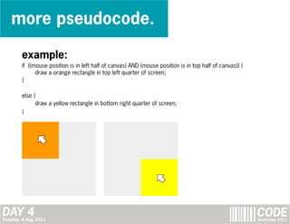 more pseudocode.

        example:
        if ((mouse position is in left half of canvas) AND (mouse position is in top half of canvas)) {
              draw a orange rectangle in top left quarter of screen;
        }

        else {
              draw a yellow rectangle in bottom right quarter of screen;
        }




DAY 4
Tuesday, 4 Aug 2011
                                                                                                          CODE
                                                                                                          bootcamp 2011
 