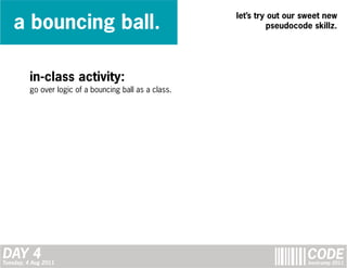 a bouncing ball.
                                                        let’s try out our sweet new
                                                                 pseudocode skillz.




         in-class activity:
         go over logic of a bouncing ball as a class.




DAY 4
Tuesday, 4 Aug 2011
                                                                          CODE
                                                                           bootcamp 2011
 