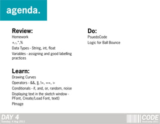 agenda.

        Review:                                     Do:
        Homework                                    PsuedoCode
        +,-,*,%                                     Logic for Ball Bounce
        Data Types - String, int, float
        Variables - assigning and good labelling
        practices


        Learn:
        Drawing Curves
        Operators - &&, ||, !=, ==, >
        Conditionals - if, and, or, random, noise
        Displaying text in the sketch window -
        PFont, Create/Load Font, text()
        PImage


DAY 4
Tuesday, 4 Aug 2011
                                                                            CODE
                                                                            bootcamp 2011
 