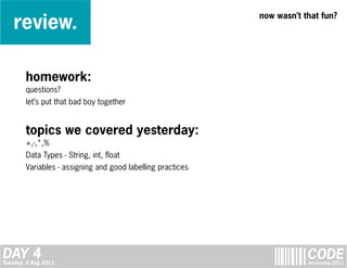 review.
                                                             now wasn’t that fun?




        homework:
        questions?
        let’s put that bad boy together


        topics we covered yesterday:
        +,-,*,%
        Data Types - String, int, float
        Variables - assigning and good labelling practices




DAY 4
Tuesday, 4 Aug 2011
                                                                         CODE
                                                                         bootcamp 2011
 