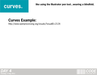 curves.
                                     like using the Illustrator pen tool...wearing a blindfold.




          Curves Example:
          http://www.openprocessing.org/visuals/?visualID=2124




DAY 4
Tuesday, 4 Aug 2011
                                                                                      CODE
                                                                                      bootcamp 2011
 