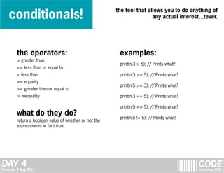 conditionals!
                                                       the tool that allows you to do anything of
                                                                       any actual interest...tever.




        the operators:                                  examples:
        > greater than
                                                        println(3 > 5); // Prints what?
        <= less than or equal to
        < less than                                     println(3 >= 5); // Prints what?
        == equality
                                                        println(5 >= 3); // Prints what?
        >= greater than or equal to
        != inequality                                   println(3 == 5); // Prints what?

                                                        println(5 == 5); // Prints what?
        what do they do?                                println(5 != 5); // Prints what?
        return a boolean value of whether or not the
        expression is in fact true




DAY 4
Tuesday, 4 Aug 2011
                                                                                           CODE
                                                                                           bootcamp 2011
 