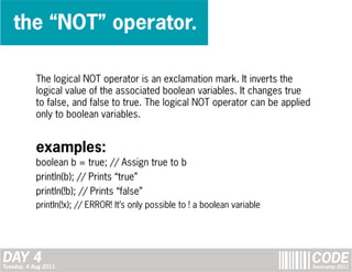 the “NOT” operator.

            The logical NOT operator is an exclamation mark. It inverts the
            logical value of the associated boolean variables. It changes true
            to false, and false to true. The logical NOT operator can be applied
            only to boolean variables.


            examples:
            boolean b = true; // Assign true to b
            println(b); // Prints “true”
            println(!b); // Prints “false”
            println(!x); // ERROR! It’s only possible to ! a boolean variable




DAY 4
Tuesday, 4 Aug 2011
                                                                                   CODE
                                                                                   bootcamp 2011
 