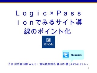 Ｌｏｇｉｃ × Ｐａｓｓｉｏｎでみるサイト導線のポイント化  @mizozkai Ｚ会 広告宣伝課 Ｗｅｂ・宣伝統括担当 溝呂木 聰 （みぞろき さとし）   