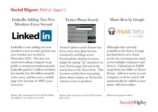 Social Digest: Week of August 1

 LinkedIn Adding Two New                                      Twitter Photo Search
                                Music Beta by Google
  Members Every Second




LinkedIn is now adding two new                          Twitter’s photo search feature has                     Although only currently
members every second, up from one                       been active since June but has                         available in the States, Google
new member per second in                                remained a well-kept secret.                           has launched a new cloud
November 2010. The ﬁrst ever                            Search photos shared via tweets                        service for accessing your music
social networking company to go                         simply by typing “sp” anywhere on                      across multiple computers and
public is seeing tremendous growth.                     your Twitter page (but not in the                      devices. Upload up to 20,000
LinkedIn gained 5 million members                       search box or the Tweet box). This                     songs from any folder or iTunes
last month, has 40 million monthly                      becomes useful when measuring                          library. Add new music to your
active users, and has seen a mobile                     photo share volume on Twitter for                      computer or device and it will
page view increase of 400% year-                        various events or products.
                           automatically be added to your
over-year.
                                                                                                    music collection online.


Reference: http://techcrunch.com/2011/08/04/linkedin-   Reference: http://techcrunch.com/2011/08/04/twitter-   Reference: music.google.com/about/
now-adding-two-new-members-every-second/
               photo-search/
 