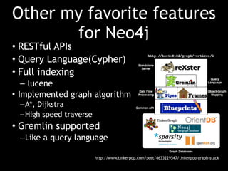 Other my favorite features
       for Neo4j
• RESTful APIs
• Query Language(Cypher)
• Full indexing
   – lucene
• Implemented graph algorithm
 – A*, Dijkstra
 – High speed traverse
• Gremlin supported
 – Like a query language

                         http://www.tinkerpop.com/post/4633229547/tinkerpop-graph-stack
 