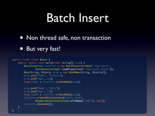 Batch Insert
     • Non thread safe, non transaction
     • But very fast!
public final class Batch {
    public static void main(final String[] args) {
        BatchInserter inserter = new BatchInserterImpl("/tmp/neo4j",
                BatchInserterImpl.loadProperties("/tmp/neo4j.props"));
        Map<String, Object> prop = new HashMap<String, Object>();
        prop.put("Name", "Kimura");
        prop.put("Age", 21);
        long node1 = inserter.createNode(prop);

        prop.put("Name", "Kato");
        prop.put("Age", 21);
        long node2 = inserter.createNode(prop);
        inserter.createRelationship(node1, node2,
                DynamicRelationshipType.withName("LIKE"), null);
        inserter.shutdown();
    }
}
 