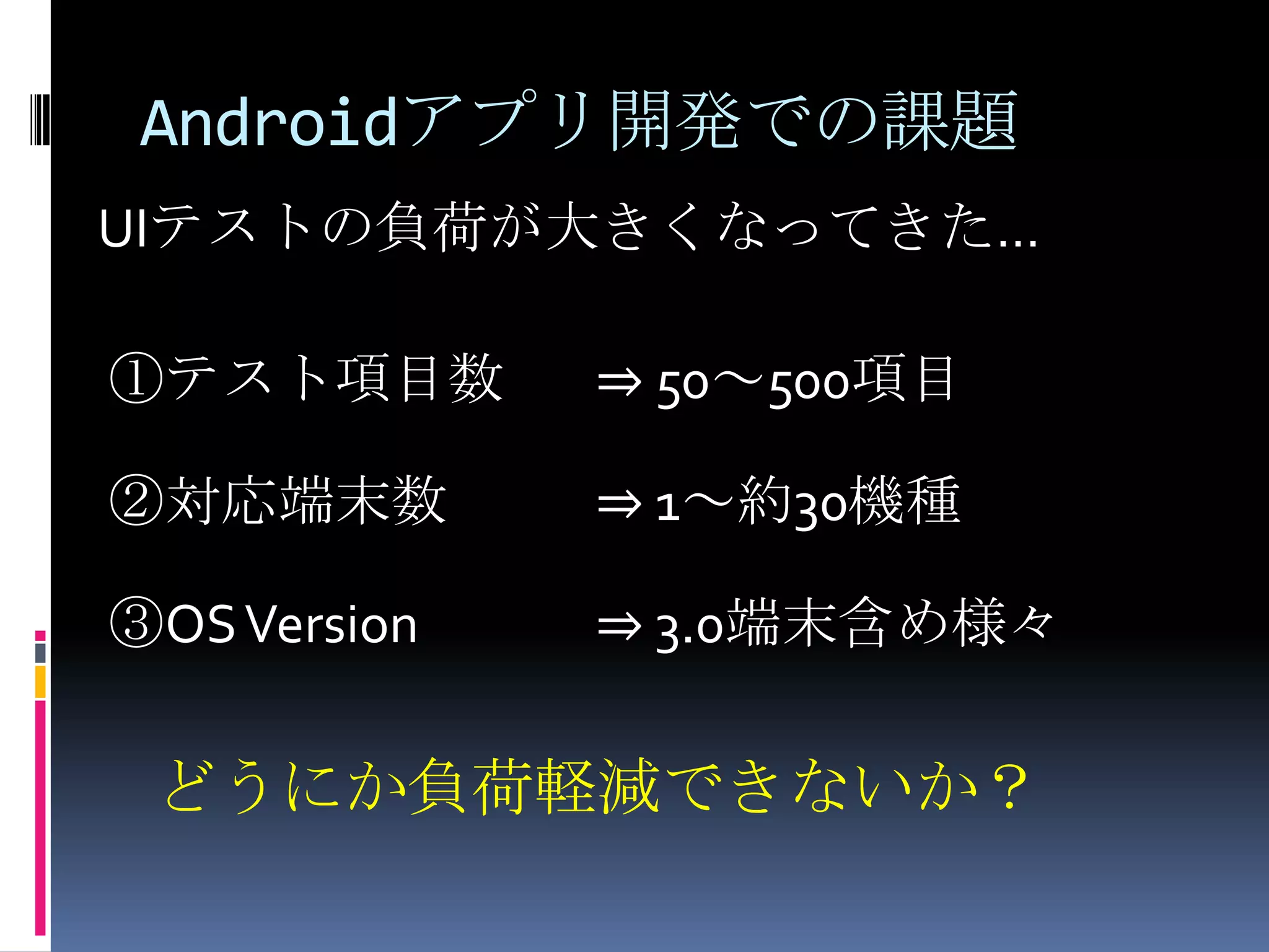 Androidアプリ開発での課題UIテストの負荷が大きくなってきた… ①テスト項目数⇒ 50～500項目 ②対応端末数⇒ 1～約30機種 ③OS Version⇒ 3.0端末含め様々　どうにか負荷軽減できないか？