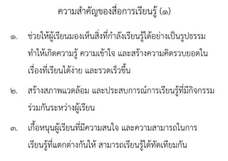ความสําคัญของสื่อการเรียนรู้ (๑)
๑. ชวยใหผู รยนมองเหนสงทกาลงเรยนรู ดอยางเปนรูปธรรม
๑ ช่วยให้ผ้เรียนมองเห็นสิงที่กําลังเรียนร้ได้อย่างเป็นรปธรรม
                           ่
   ทาใหเกดความรู ความเขาใจ และสรางความคดรวบยอดใน
   ทําให้เกิดความร้ ความเข้าใจ และสร้างความคิดรวบยอดใน
   เรองทเรยนไดงาย และรวดเร็วขึน
   เรื่องที่เรียนได้งาย และรวดเรวขน
                     ่              ้
๒. สรางสภาพแวดลอม และประสบการณ์การเรียนร้ ี่มีกิจกรรม
๒ สร้างสภาพแวดล้อม และประสบการณการเรยนรูทมกจกรรม
   รวมกนระหวางผู รียน
   ร่วมกันระหว่างผ้เรยน
๓. เกืื้อหนุนผู้เรีียนที่มความสนใจ และความสามารถในการ
                         ีี     ใ                 ใ
   เรยนรู แตกตางกนให สามารถเรียนร้ ดทดเทยมกน
   เรียนร้ที่แตกต่างกันให้ สามารถเรยนรูได้ทัดเทียมกัน
 