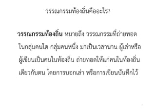 วรรณกรรมทองถนคออะไร?
          วรรณกรรมท้องถินคืออะไร?
                        ่

วรรณกรรมท้องถิ่น หมายถึง วรรณกรรมที่ถ่ายทอด
ในกลุ
ในกล่มคนใด กล่มคนหนง มาเป็นเวลานาน ผ้เล่าหรือ
             กลุ คนหนึง มาเปนเวลานาน ผู ลาหรอ
                        ่
ผู ขียนเป็นคนในท้องถิ่น ถ่ายทอดให้แก่คนในท้องถิน
ผ้เขยนเปนคนในทองถน ถายทอดใหแกคนในทองถน         ่
เดยวกบตน โดยการบอกเลา หรือการเขียนบันทึกไว้
เดียวกับตน โดยการบอกเล่า หรอการเขยนบนทกไว


                                                   2
 