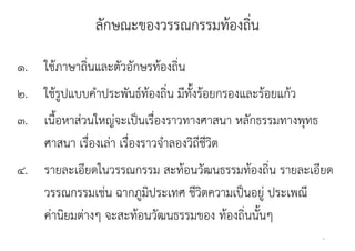 ลกษณะของวรรณกรรมทองถน
               ลักษณะของวรรณกรรมท้องถิน
                                      ่
๑. ใช้ภาษาถิ่นและตัวอักษรท้องถิ่น
๒. ใช้รูปแบบคําประพันธ์ท้องถิ่น มีทั้งร้อยกรองและร้อยแก้ว
๓. เนื้อหาส่วนใหญ่จะเป็นเรื่องราวทางศาสนา หลักธรรมทางพุทธ
   ศาสนา เรืองเลา เรื่องราวจํําลองวิิถีชวิต
             ่ื ่ ื                     ี
๔.
๔ รายละเอยดในวรรณกรรม สะทอนวฒนธรรมทองถน รายละเอยด
            ี ใ            ส ้ ั            ้ ิ่    ี
   วรรณกรรมเชน ฉากภูมประเทศ ชีวิตความเป็นอย่ ประเพณ
   วรรณกรรมเช่น ฉากภมิประเทศ ชวตความเปนอยู ประเพณี
   ค่านิยมต่างๆ จะสะท้อนวัฒนธรรมของ ท้องถิ่นนั้นๆ
                                                            4
 