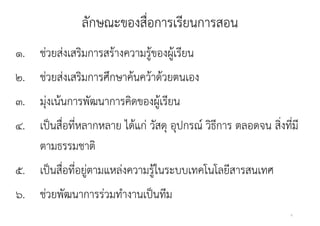 ลกษณะของสอการเรยนการสอน
              ลักษณะของสื่อการเรียนการสอน
๑. ชวยสงเสรมการสรางความรูของผูเรยน
    ่ ่ ิ        ้       ้ ้ ี
๒. ชวยสงเสรมการศกษาคนควาดวยตนเอง
๒ ช่วยส่งเสริมการศึกษาค้นคว้าด้วยตนเอง
๓. ม่งเน้นการพัฒนาการคิดของผ้เรยน
   มุ เนนการพฒนาการคดของผู รียน
๔. เปนสอทหลากหลาย ได้แก่ วัสด อุปกรณ วธการ
๔ เป็นสื่อที่หลากหลาย ไดแก วสดุ อปกรณ์ วิธีการ ตลอดจน สงทมี
                                                      สิ่งทีม
                                                            ่
   ตามธรรมชาติ
๕. เป็นสื่อที่อยู่ตามแหล่งความรูู้ในระบบเทคโนโลยีสารสนเทศ
                  ู
๖. ช่วยพัฒนาการร่วมทํางานเป็นทีม
                                                            6
 