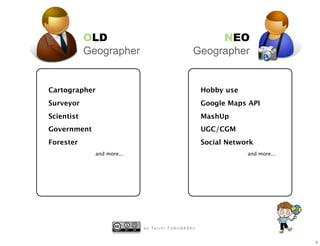 OLD                                                NEO
            Geographer                                    Geographer


Cartographer                                                   Hobby use
Surveyor                                                       Google Maps API
Scientist                                                      MashUp
Government                                                     UGC/CGM
Forester                                                       Social Network
              and more...                                                  and more...




                            b y Ta i c h i F U R U H A S H I


                                                                                         7
 