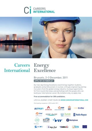 Careers Energy
International Excellence
             Brussels, 2–3 December, 2011
              APPLY BY OCTOBER 24th

             Our two-day Energy Excellence event brings together students,
             graduates and professionals in nuclear, oil & gas engineering and top
             recruiters from the global energy industry. A unique opportunity
             for first-round interviews and workshops with the people who can
             build your international career. By invitation only, so apply now.

             Free accommodation for 200 candidates.

             LIFE IS A JOURNEY. START YOURS ON WWW.CAREERSINTERNATIONAL.COM
             Participating companies in 2010 and/or 2011




             Partners:
 