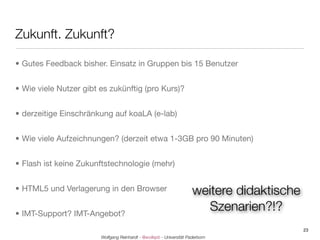 Zukunft. Zukunft?

• Gutes Feedback bisher. Einsatz in Gruppen bis 15 Benutzer


• Wie viele Nutzer gibt es zukünftig (pro Kurs)?


• derzeitige Einschränkung auf koaLA (e-lab)


• Wie viele Aufzeichnungen? (derzeit etwa 1-3GB pro 90 Minuten)


• Flash ist keine Zukunftstechnologie (mehr)


• HTML5 und Verlagerung in den Browser                                weitere didaktische
• IMT-Support? IMT-Angebot?
                                                                        Szenarien?!?
                                                                                            23
                        Wolfgang Reinhardt - @wollepb - Universität Paderborn
 