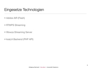 Eingesetze Technologien

• Adobe AIR (Flash)


• RTMPS Streaming


• Wowza Streaming Server


• koaLA Backend (PHP API)




                                                                              3
                      Wolfgang Reinhardt - @wollepb - Universität Paderborn
 