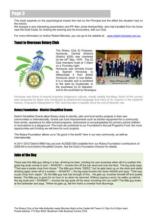 Page 3
 This book expands on the psychological impact this had on the Principal and the effect the situation had on
 the school.
 We enjoyed a very interesting presentation and PP Alan Jones thanked Bob, who had travelled from his home
 near the Gold Coast, for sharing the evening and his encounters, with our Club.

 For more information on Author Robert Menzies, you can go to his website at: www.robert-menzies.com.au.

 Toast to Overseas Rotary Club

                                        The Rotary Club El Progreso,
                                        Honduras, Central America
                                        (District 4250) was chartered
                                                   th
                                        on the 29 May, 1976. The 22
                                        Club members meet at 7-30pm
                                        on a Thursday night.
                                        Honduras was formerly known
                                        as Spanish Honduras to
                                        differentiate it from British
                                        Honduras which is now Belize.
                                        It is a republic and is bordered
                                        to the west by Guatemala, to
                                        the southwest by El Salvador,
                                        and to the southeast by Nicaragua.

 Honduras was home of several important indigenous cultures, mostly notably the Maya. Much of the country
 was conquered by Spain who introduced its predominant language and many of its customs in the sixteenth
 century. It became independent in 1821 and has been a republic since the end of Spanish rule.

 Rotary Foundation - District Simplified Grants.
 District Simplified Grants allow Rotary clubs to identify, plan and fund worthy projects in their own
 communities or internationally. Grants can fund improvements such as kitchen equipment for a community
 food centre, assistance for after-school programs, dictionaries or encyclopaedias for primary school children,
 or renovations to a playground. The more we contribute to our Foundation's Annual Programs Fund, the more
 opportunities and funding we will have for such projects.

 The Rotary Foundation allows us to "do good in the world" here in our own community, as well as
 internationally.

 In 2011-2012 District 9680 has just over AUD$20,000 available from our Rotary Foundation contributions of
 2008-09 to fund District Simplified Grants. Ask the Club’s Foundation Director for details.


 Joke of the Day
 There was this little guy sitting in a bar, drinking his beer, minding his own business when all of a sudden this
 great big dude comes in and -- WHACK!! -- knocks him off the bar stool and onto the floor. The big dude says,
 "That was a karate chop from Korea." The little guy thinks "GEEZ," but he gets back up on the stool and starts
 drinking again when all of a sudden -- WHACK!! -- the big dude knocks him down AGAIN and says, "That was
 a judo chop from Japan." So the little guy has had enough of this... He gets up, brushes himself off and quietly
 leaves. The little guy is gone for an hour or so when he returned. Without saying a word, he walks up behind
 the big dude and -- WHAM!!!" -- knocks the big dude off his stool, knocking him out cold!!! The little guy looks
 at the bartender and says, "When he gets up, tell him that's a crowbar from Bunnings.




 The Rotary Club of the Hills-Kellyville meets Monday Night at the Castle Hill Tavern 6.15pm for 6.45pm start.
 Postal address: P O Box 6502, Baulkham Hills Business Centre 2153
 