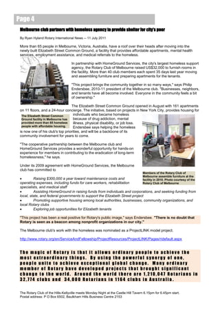 Page 4
 Melbourne club partners with homeless agency to provide shelter for city’s poor
 By Ryan Hyland Rotary International News -- 11 July 2011

 More than 65 people in Melbourne, Victoria, Australia, have a roof over their heads after moving into the
 newly built Elizabeth Street Common Ground, a facility that provides affordable apartments, mental health
 services, employment assistance, and medical referrals to the homeless.

                                    In partnership with HomeGround Services, the city's largest homeless support
                                    agency, the Rotary Club of Melbourne raised US$32,000 to furnish rooms in
                                    the facility. More than 40 club members each spent 35 days last year moving
                                    and assembling furniture and preparing apartments for the tenants.

                                    "This project brings the community together in so many ways," says Philip
                                    Endersbee, 2010-11 president of the Melbourne club. "Businesses, neighbors,
                                    and tenants have all become involved. Everyone in the community feels a bit
                                    of ownership."

                                   The Elizabeth Street Common Ground opened in August with 161 apartments
 on 11 floors, and a 24-hour concierge. The initiative, based on projects in New York City, provides housing for
  The Elizabeth Street Common       individuals who became homeless
  Ground facility in Melbourne has  because of drug addiction, mental
  provided more than 65 homeless    illness, physical disability, or job loss.
  people with affordable housing.   Endersbee says helping the homeless
 is now one of his club's top priorities, and will be a backbone of its
 community involvement for years to come.

 "The cooperative partnership between the Melbourne club and
 HomeGround Services provides a wonderful opportunity for hands-on
 experience for members in contributing to the eradication of long-term
 homelessness," he says.

 Under its 2009 agreement with HomeGround Services, the Melbourne
 club has committed to
                                                                                    Members of the Rotary Club of
                                                                                    Melbourne assemble furniture at the
         Raising $300,000 a year toward maintenance costs and                      facility in 2010. Photo courtesy of the
 operating expenses, including funds for care workers, rehabilitation               Rotary Club of Melbourne
 specialists, and medical staff
         Assisting HomeGround in raising funds from individuals and corporations, and seeking funding from
 local, state, and federal governments to support the Elizabeth Street project
         Promoting supportive housing among local authorities, businesses, community organizations, and
 local Rotary clubs
         Exploring job opportunities for Elizabeth tenants

 "This project has been a real positive for Rotary's public image," says Endersbee. "There is no doubt that
 Rotary is seen as a beacon among nonprofit organizations in our city."

 The Melbourne club's work with the homeless was nominated as a ProjectLINK model project.

 http://www.rotary.org/en/ServiceAndFellowship/ProjectResources/ProjectLINK/Pages/ridefault.aspx


 The magic of Rotary is that it allows ordinary people to achieve the
 most extraordinary things. By using the powerful synergy of one,
 people unite to achieve exceptional global change. Many ordinary
 member of Rotary have developed projects that brought significant
 change to the world. Around the world there are 1,210,047 Rotarians in
 32,774 clubs and 34,000 Rotarians in 1164 clubs in Australia .

 The Rotary Club of the Hills-Kellyville meets Monday Night at the Castle Hill Tavern 6.15pm for 6.45pm start.
 Postal address: P O Box 6502, Baulkham Hills Business Centre 2153
 