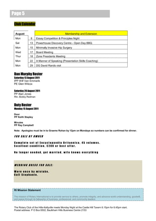 Page 5

 Club Calendar

  August                                             Membership and Extension
  Mon             8    Essay Competition & Principles Night
  Sat            13    Powerhouse Discovery Centre - Open Day BBQ.
  Mon            15    Minimally Invasive Hip Surgery
  Wed            17    Board Meeting
  Thur           18    Zone Presidents Meeting
  Mon            22    A Manner of Speaking (Presentation Skills Coaching)
  Mon            29    DG David Rands visit


 Dan Murphy Roster
 Saturday 13 August 2011
 IPP Wilf Van Emmerik
 PE Glen Wilcox

 Saturday 20 August 2011
 PP Alan Jones
 Rtn. Bobby Redman


 Duty Roster
 Monday 15 August 2011

 Door
 PP Keith Stapley

 Minutes
 PP Ray Campbell

 Note: Apologies must be in to Graeme Rohan by 12pm on Mondays so numbers can be confirmed for dinner.

 FOR SALE BY OWNER

 Complete set of Encyclopaedia Britannica, 45 volumes.
 Excellent condition, £200 or best offer.

 No longer needed, got married, wife knows everything



 WEDDING DRESS FOR SALE:

 Worn once by mistake.
 Call Stephanie.




 RI Mission Statement

 The mission of Rotary International is to provide service to others, promote integrity, and advance world understanding, goodwill,
 and peace through its fellowship of business, professional, and community leaders


 The Rotary Club of the Hills-Kellyville meets Monday Night at the Castle Hill Tavern 6.15pm for 6.45pm start.
 Postal address: P O Box 6502, Baulkham Hills Business Centre 2153
 