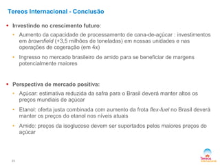 23
Tereos Internacional - Conclusão
 Investindo no crescimento futuro:
• Aumento da capacidade de processamento de cana-de-açúcar : investimentos
em brownfield (+3,5 milhões de toneladas) em nossas unidades e nas
operações de cogeração (em 4x)
• Ingresso no mercado brasileiro de amido para se beneficiar de margens
potencialmente maiores
 Perspectiva de mercado positiva:
• Açúcar: estimativa reduzida da safra para o Brasil deverá manter altos os
preços mundiais de açúcar
• Etanol: oferta justa combinada com aumento da frota flex-fuel no Brasil deverá
manter os preços do etanol nos níveis atuais
• Amido: preços da isoglucose devem ser suportados pelos maiores preços do
açúcar
 