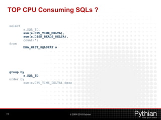 TOP CPU Consuming SQLs ?

     select
              s.SQL_ID,
              sum(s.CPU_TIME_DELTA),
              sum(s.DISK_READS_DELTA),
              count(*)
     from
              DBA_HIST_SQLSTAT s




     group by
             s.SQL_ID
     order by
             sum(s.CPU_TIME_DELTA) desc




11                                       © 2009/2010 Pythian
 