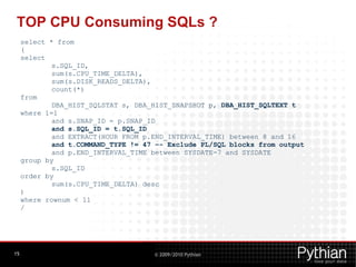 TOP CPU Consuming SQLs ?
     select * from
     (
     select
             s.SQL_ID,
             sum(s.CPU_TIME_DELTA),
             sum(s.DISK_READS_DELTA),
             count(*)
     from
             DBA_HIST_SQLSTAT s, DBA_HIST_SNAPSHOT p, DBA_HIST_SQLTEXT t
     where 1=1
             and s.SNAP_ID = p.SNAP_ID
             and s.SQL_ID = t.SQL_ID
             and EXTRACT(HOUR FROM p.END_INTERVAL_TIME) between 8 and 16
             and t.COMMAND_TYPE != 47 –- Exclude PL/SQL blocks from output
             and p.END_INTERVAL_TIME between SYSDATE-7 and SYSDATE
     group by
             s.SQL_ID
     order by
             sum(s.CPU_TIME_DELTA) desc
     )
     where rownum < 11
     /




15                                   © 2009/2010 Pythian
 