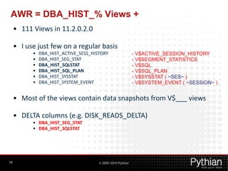 AWR = DBA_HIST_% Views +
     • 111 Views in 11.2.0.2.0

     • I use just few on a regular basis
           •   DBA_HIST_ACTIVE_SESS_HISTORY                  - V$ACTIVE_SESSION_HISTORY
           •   DBA_HIST_SEG_STAT                             - V$SEGMENT_STATISTICS
           •   DBA_HIST_SQLSTAT                              - V$SQL
           •   DBA_HIST_SQL_PLAN                             - V$SQL_PLAN
           •   DBA_HIST_SYSSTAT                              - V$SYSSTAT ( ~SES~ )
           •   DBA_HIST_SYSTEM_EVENT                         - V$SYSTEM_EVENT ( ~SESSION~ )


     • Most of the views contain data snapshots from V$___ views

     • DELTA columns (e.g. DISK_READS_DELTA)
           • DBA_HIST_SEG_STAT
           • DBA_HIST_SQLSTAT




19                                     © 2009/2010 Pythian
 