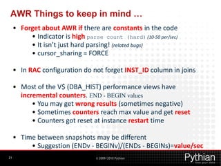 AWR Things to keep in mind …
     • Forget about AWR if there are constants in the code
          • Indicator is high parse count (hard) (10-50 per/sec)
          • It isn’t just hard parsing! (related bugs)
          • cursor_sharing = FORCE

     • In RAC configuration do not forget INST_ID column in joins

     • Most of the V$ (DBA_HIST) performance views have
       incremental counters. END - BEGIN values
           • You may get wrong results (sometimes negative)
           • Sometimes counters reach max value and get reset
           • Counters got reset at instance restart time

     • Time between snapshots may be different
          • Suggestion (ENDv - BEGINv)/(ENDs - BEGINs)=value/sec
21                                © 2009/2010 Pythian
 