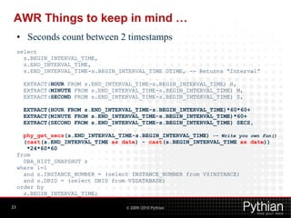 AWR Things to keep in mind …
     • Seconds count between 2 timestamps
     select
       s.BEGIN_INTERVAL_TIME,
       s.END_INTERVAL_TIME,
       s.END_INTERVAL_TIME-s.BEGIN_INTERVAL_TIME DTIME, -- Returns “Interval”

       EXTRACT(HOUR FROM s.END_INTERVAL_TIME-s.BEGIN_INTERVAL_TIME) H,
       EXTRACT(MINUTE FROM s.END_INTERVAL_TIME-s.BEGIN_INTERVAL_TIME) M,
       EXTRACT(SECOND FROM s.END_INTERVAL_TIME-s.BEGIN_INTERVAL_TIME) S,

       EXTRACT(HOUR FROM s.END_INTERVAL_TIME-s.BEGIN_INTERVAL_TIME)*60*60+
       EXTRACT(MINUTE FROM s.END_INTERVAL_TIME-s.BEGIN_INTERVAL_TIME)*60+
       EXTRACT(SECOND FROM s.END_INTERVAL_TIME-s.BEGIN_INTERVAL_TIME) SECS,

       phy_get_secs(s.END_INTERVAL_TIME-s.BEGIN_INTERVAL_TIME) -– Write you own fun()
       (cast(s.END_INTERVAL_TIME as date) - cast(s.BEGIN_INTERVAL_TIME as date))
        *24*60*60
     from
       DBA_HIST_SNAPSHOT s
     where 1=1
       and s.INSTANCE_NUMBER = (select INSTANCE_NUMBER from V$INSTANCE)
       and s.DBID = (select DBID from V$DATABASE)
     order by
       s.BEGIN_INTERVAL_TIME;

23                                    © 2009/2010 Pythian
 
