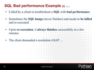 SQL Bad performance Example (2) …
     • Called by a client to troubleshoot a SQL with bad performance

     • Sometimes the SQL hangs (never finishes) and needs to be killed
       and re-executed

     • Upon re-execution, it always finishes successfully in a few
       minutes

     • The client demanded a resolution ASAP …




28                              © 2009/2010 Pythian
 