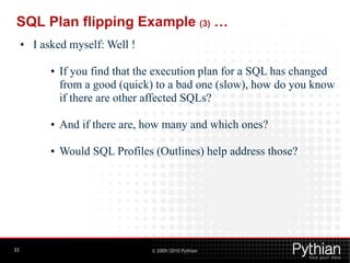 SQL Plan flipping Example (3) …
     • I asked myself: Well !

           • If you find that the execution plan for a SQL has changed
             from a good (quick) to a bad one (slow), how do you know
             if there are other affected SQLs?

           • And if there are, how many and which ones?

           • Would SQL Profiles (Outlines) help address those?




33                              © 2009/2010 Pythian
 