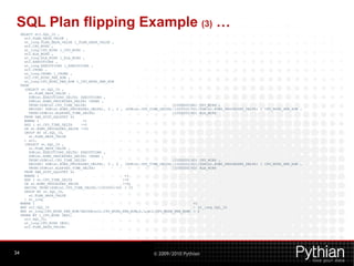 SQL Plan flipping Example (3) …
     SELECT st2.SQL_ID ,
       st2.PLAN_HASH_VALUE ,
       st_long.PLAN_HASH_VALUE l_PLAN_HASH_VALUE ,
       st2.CPU_MINS ,
       st_long.CPU_MINS l_CPU_MINS ,
       st2.ELA_MINS ,
       st_long.ELA_MINS l_ELA_MINS ,
       st2.EXECUTIONS ,
       st_long.EXECUTIONS l_EXECUTIONS ,
       st2.CROWS ,
       st_long.CROWS l_CROWS ,
       st2.CPU_MINS_PER_ROW ,
       st_long.CPU_MINS_PER_ROW l_CPU_MINS_PER_ROW
     FROM
       (SELECT st.SQL_ID ,
          st.PLAN_HASH_VALUE ,
          SUM(st.EXECUTIONS_DELTA) EXECUTIONS ,
          SUM(st.ROWS_PROCESSED_DELTA) CROWS ,
          TRUNC(SUM(st.CPU_TIME_DELTA)                                         /1000000/60) CPU_MINS ,
          DECODE( SUM(st.ROWS_PROCESSED_DELTA), 0 , 0 , (SUM(st.CPU_TIME_DELTA)/1000000/60)/SUM(st.ROWS_PROCESSED_DELTA) ) CPU_MINS_PER_ROW ,
          TRUNC(SUM(st.ELAPSED_TIME_DELTA)                                     /1000000/60) ELA_MINS
       FROM DBA_HIST_SQLSTAT st
       WHERE 1                      =1
       AND ( st.CPU_TIME_DELTA     !=0
       OR st.ROWS_PROCESSED_DELTA !=0)
       GROUP BY st.SQL_ID,
          st.PLAN_HASH_VALUE
       ) st2,
       (SELECT st.SQL_ID ,
          st.PLAN_HASH_VALUE ,
          SUM(st.EXECUTIONS_DELTA) EXECUTIONS ,
          SUM(st.ROWS_PROCESSED_DELTA) CROWS ,
          TRUNC(SUM(st.CPU_TIME_DELTA)                                         /1000000/60) CPU_MINS ,
          DECODE( SUM(st.ROWS_PROCESSED_DELTA), 0 , 0 , (SUM(st.CPU_TIME_DELTA)/1000000/60)/SUM(st.ROWS_PROCESSED_DELTA) ) CPU_MINS_PER_ROW ,
          TRUNC(SUM(st.ELAPSED_TIME_DELTA)                                     /1000000/60) ELA_MINS
       FROM DBA_HIST_SQLSTAT st
       WHERE 1                                          =1
       AND ( st.CPU_TIME_DELTA                         !=0
       OR st.ROWS_PROCESSED_DELTA                      !=0)
       HAVING TRUNC(SUM(st.CPU_TIME_DELTA)/1000000/60) > 10
       GROUP BY st.SQL_ID,
          st.PLAN_HASH_VALUE
       ) st_long
     WHERE 1                                                                             =1
     AND st2.SQL_ID                                                                      = st_long.SQL_ID
     AND st_long.CPU_MINS_PER_ROW/DECODE(st2.CPU_MINS_PER_ROW,0,1,st2.CPU_MINS_PER_ROW) > 2
     ORDER BY l_CPU_MINS DESC,
       st2.SQL_ID,
       st_long.CPU_MINS DESC,
       st2.PLAN_HASH_VALUE;




34                                                                   © 2009/2010 Pythian
 