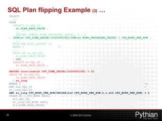 SQL Plan flipping Example (3) …
     SELECT
       ...
     FROM
       (SELECT st.SQL_ID ,
          st.PLAN_HASH_VALUE ,
          ...
          DECODE( SUM(st.ROWS_PROCESSED_DELTA), 0 , 0
     , (SUM(st.CPU_TIME_DELTA)/1000000/60)/SUM(st.ROWS_PROCESSED_DELTA) ) CPU_MINS_PER_ROW ,
          ...
       FROM DBA_HIST_SQLSTAT st
       WHERE 1                      =1
       ...
       GROUP BY st.SQL_ID,
          st.PLAN_HASH_VALUE
       ) st2,
       (SELECT st.SQL_ID ,
          st.PLAN_HASH_VALUE ,
          ...
     HAVING trunc(sum(st.CPU_TIME_DELTA)/1000000/60) > 10
     GROUP BY st.SQL_ID,
          st.PLAN_HASH_VALUE
       ) st_long
     WHERE 1                                                                            =1
     AND st2.SQL_ID                                                                     =
     st_long.SQL_ID
     AND st_long.CPU_MINS_PER_ROW/DECODE(st2.CPU_MINS_PER_ROW,0,1,st2.CPU_MINS_PER_ROW) > 2
     ORDER BY l_CPU_MINS DESC,
       st2.SQL_ID,
       st_long.CPU_MINS DESC,
       st2.PLAN_HASH_VALUE;


35                                        © 2009/2010 Pythian
 