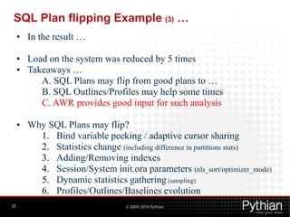 SQL Plan flipping Example (3) …
     • In the result …

     • Load on the system was reduced by 5 times
     • Takeaways …
          A. SQL Plans may flip from good plans to …
          B. SQL Outlines/Profiles may help some times
          C. AWR provides good input for such analysis

     • Why SQL Plans may flip?
         1. Bind variable peeking / adaptive cursor sharing
         2. Statistics change (including difference in partitions stats)
         3. Adding/Removing indexes
         4. Session/System init.ora parameters (nls_sort/optimizer_mode)
         5. Dynamic statistics gathering (sampling)
         6. Profiles/Outlines/Baselines evolution
37                               © 2009/2010 Pythian
 