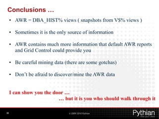 Conclusions …
     • AWR = DBA_HIST% views ( snapshots from V$% views )

     • Sometimes it is the only source of information

     • AWR contains much more information that default AWR reports
       and Grid Control could provide you

     • Be careful mining data (there are some gotchas)

     • Don’t be afraid to discover/mine the AWR data


     I can show you the door …
                          … but it is you who should walk through it

38                              © 2009/2010 Pythian
 