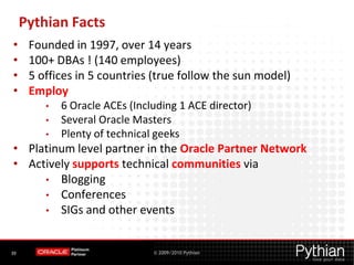 Pythian Facts
•     Founded in 1997, over 14 years
•     100+ DBAs ! (140 employees)
•     5 offices in 5 countries (true follow the sun model)
•     Employ
         •   6 Oracle ACEs (Including 1 ACE director)
         •   Several Oracle Masters
         •   Plenty of technical geeks
• Platinum level partner in the Oracle Partner Network
• Actively supports technical communities via
     • Blogging
     • Conferences
     • SIGs and other events



39                              © 2009/2010 Pythian
 