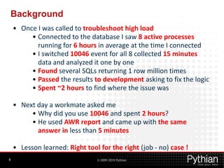 Background
    • Once I was called to troubleshoot high load
         • Connected to the database I saw 8 active processes
           running for 6 hours in average at the time I connected
         • I switched 10046 event for all 8 collected 15 minutes
           data and analyzed it one by one
         • Found several SQLs returning 1 row million times
         • Passed the results to development asking to fix the logic
         • Spent ~2 hours to find where the issue was

    • Next day a workmate asked me
         • Why did you use 10046 and spent 2 hours?
         • He used AWR report and came up with the same
           answer in less than 5 minutes

    • Lesson learned: Right tool for the right (job - no) case !
8                               © 2009/2010 Pythian
 