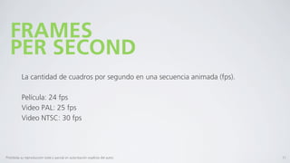 FRAMES
   PER SECOND
           La cantidad de cuadros por segundo en una secuencia animada (fps).

           Película: 24 fps
           Video PAL: 25 fps
           Video NTSC: 30 fps




Prohibida su reproducción total o parcial sin autorización explícita del autor.   11
 