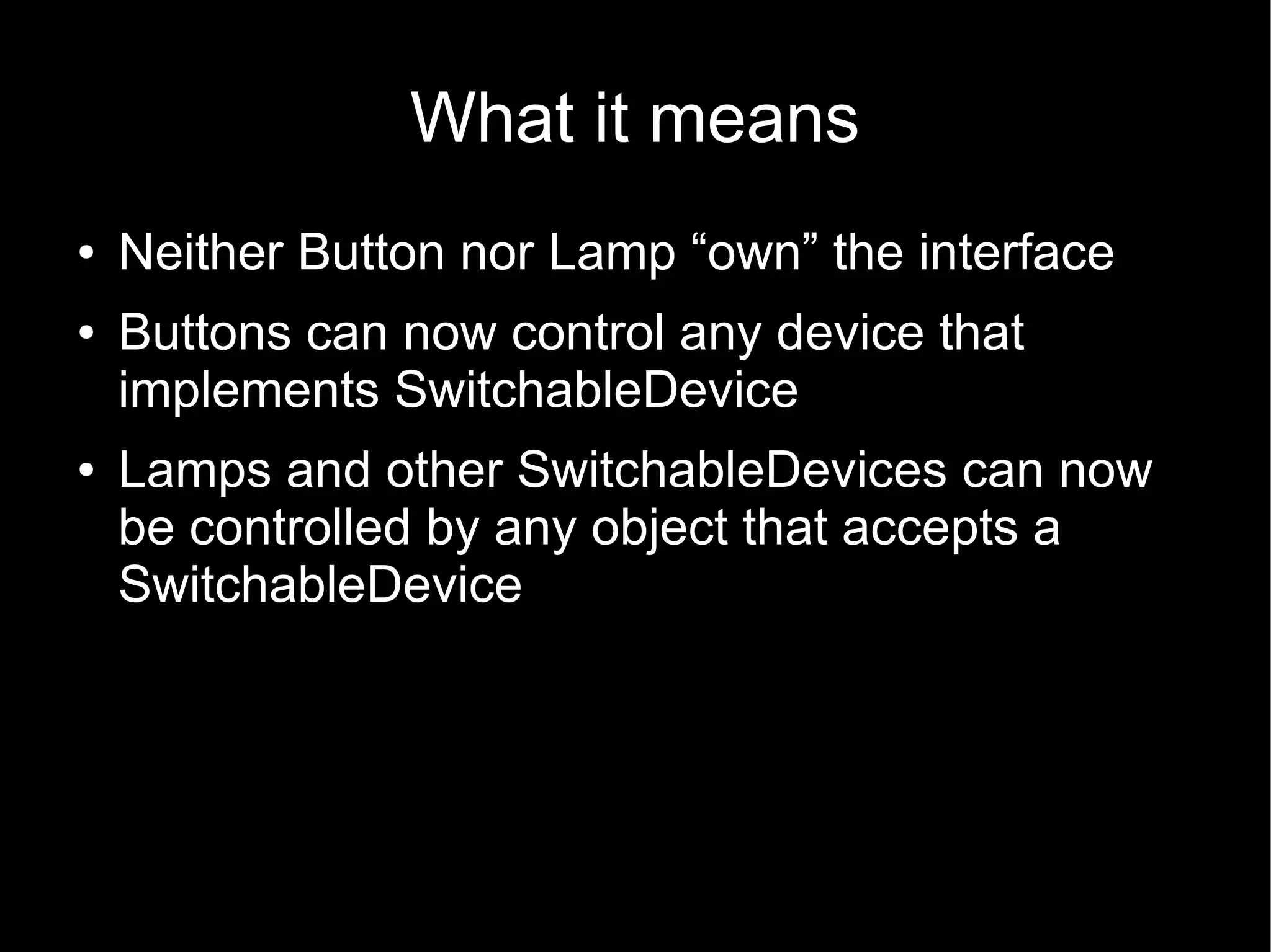 What it means
●   Neither Button nor Lamp “own” the interface
●   Buttons can now control any device that
    implements SwitchableDevice
●   Lamps and other SwitchableDevices can now
    be controlled by any object that accepts a
    SwitchableDevice
 