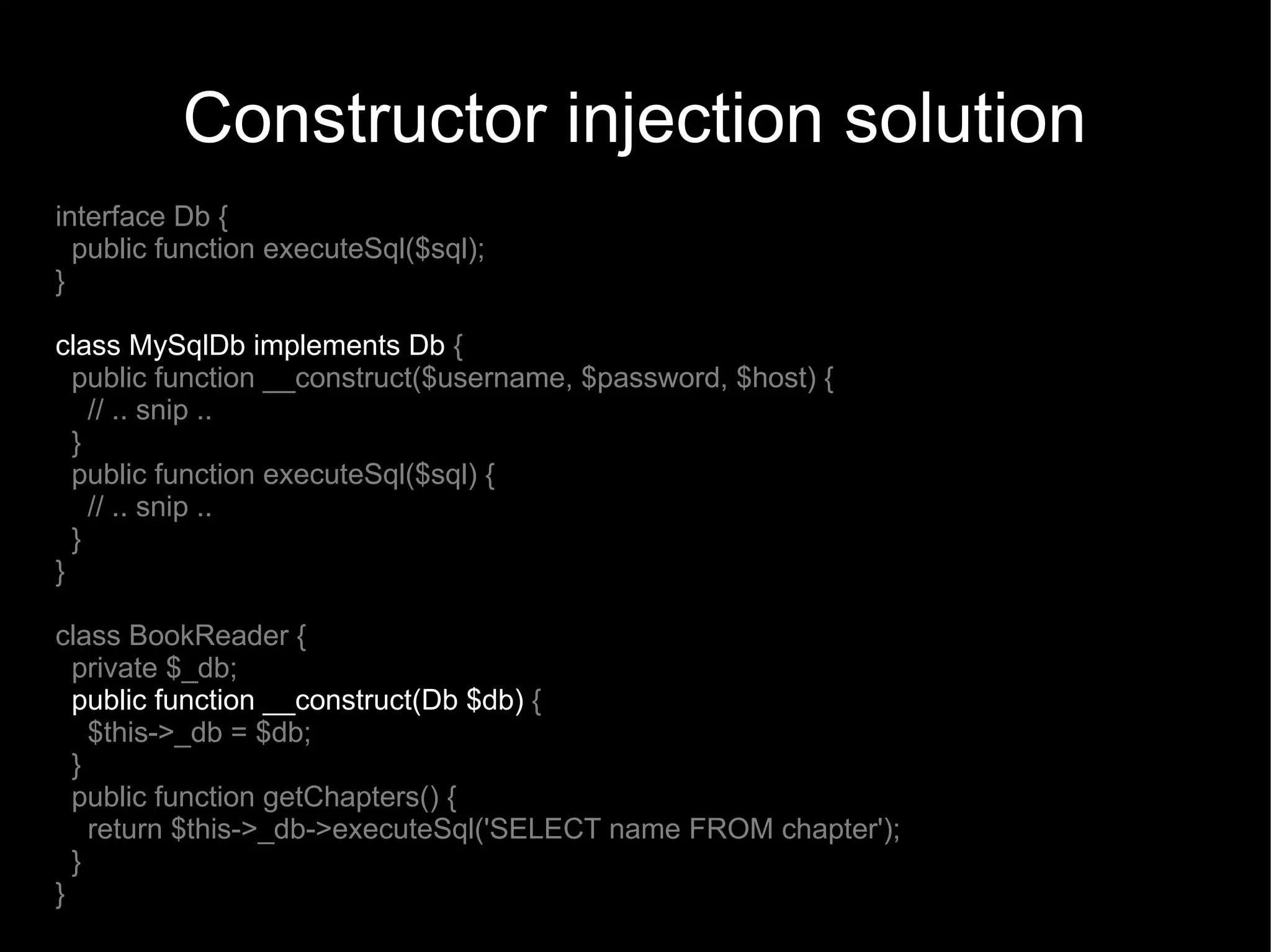 Constructor injection solution
interface Db {
  public function executeSql($sql);
}

class MySqlDb implements Db {
  public function __construct($username, $password, $host) {
    // .. snip ..
  }
  public function executeSql($sql) {
    // .. snip ..
  }
}

class BookReader {
  private $_db;
  public function __construct(Db $db) {
    $this->_db = $db;
  }
  public function getChapters() {
    return $this->_db->executeSql('SELECT name FROM chapter');
  }
}
 