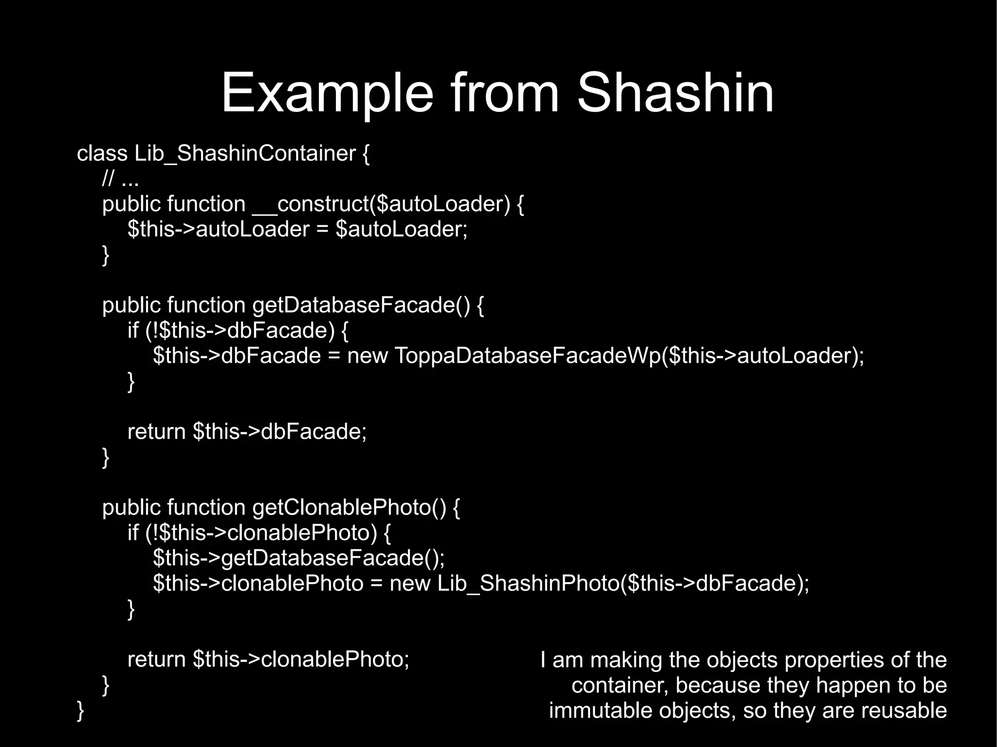 Example from Shashin
class Lib_ShashinContainer {
   // ...
   public function __construct($autoLoader) {
       $this->autoLoader = $autoLoader;
   }

    public function getDatabaseFacade() {
      if (!$this->dbFacade) {
          $this->dbFacade = new ToppaDatabaseFacadeWp($this->autoLoader);
      }

        return $this->dbFacade;
    }

    public function getClonablePhoto() {
      if (!$this->clonablePhoto) {
          $this->getDatabaseFacade();
          $this->clonablePhoto = new Lib_ShashinPhoto($this->dbFacade);
      }

        return $this->clonablePhoto;            I am making the objects properties of the
    }                                              container, because they happen to be
}                                                immutable objects, so they are reusable
 