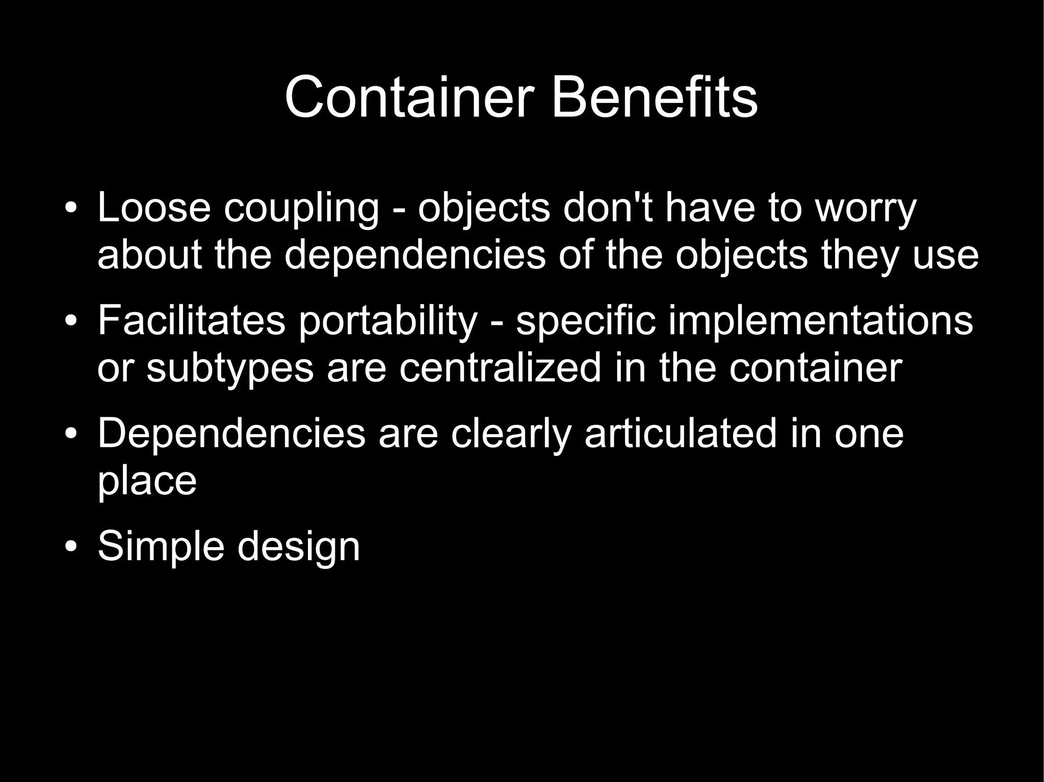 Container Benefits
●   Loose coupling - objects don't have to worry
    about the dependencies of the objects they use
●   Facilitates portability - specific implementations
    or subtypes are centralized in the container
●   Dependencies are clearly articulated in one
    place
●   Simple design
 