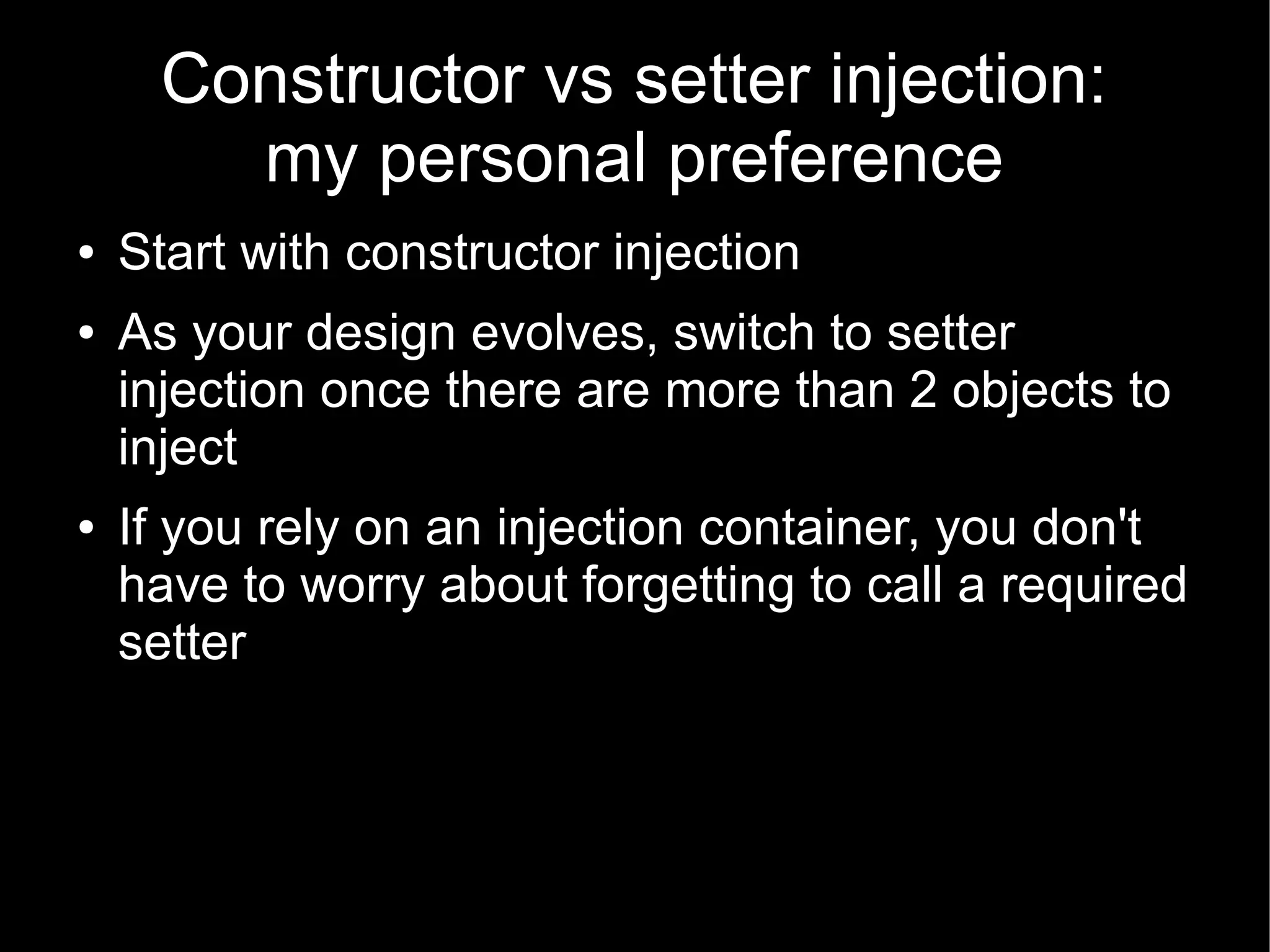 Constructor vs setter injection:
        my personal preference
●   Start with constructor injection
●   As your design evolves, switch to setter
    injection once there are more than 2 objects to
    inject
●   If you rely on an injection container, you don't
    have to worry about forgetting to call a required
    setter
 